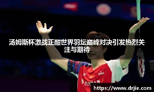 汤姆斯杯激战正酣世界羽坛巅峰对决引发热烈关注与期待
